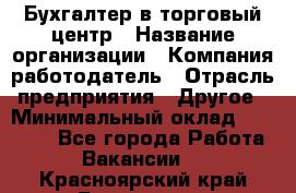 Бухгалтер в торговый центр › Название организации ­ Компания-работодатель › Отрасль предприятия ­ Другое › Минимальный оклад ­ 18 000 - Все города Работа » Вакансии   . Красноярский край,Бородино г.